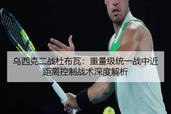 乌西克二战杜布瓦：重量级统一战中近距离控制战术深度解析